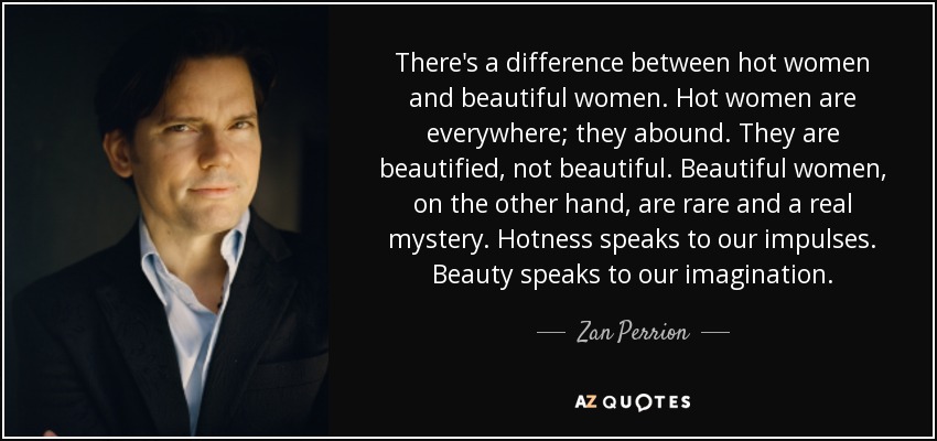 There's a difference between hot women and beautiful women. Hot women are everywhere; they abound. They are beautified, not beautiful. Beautiful women, on the other hand, are rare and a real mystery. Hotness speaks to our impulses. Beauty speaks to our imagination. - Zan Perrion