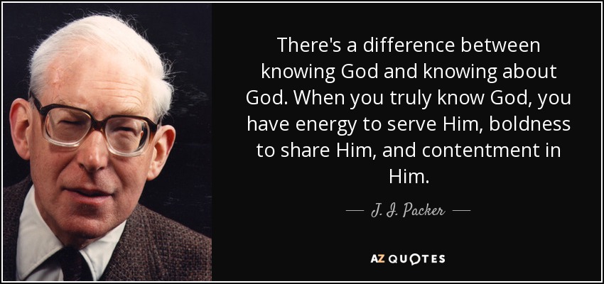 There's a difference between knowing God and knowing about God. When you truly know God, you have energy to serve Him, boldness to share Him, and contentment in Him. - J. I. Packer