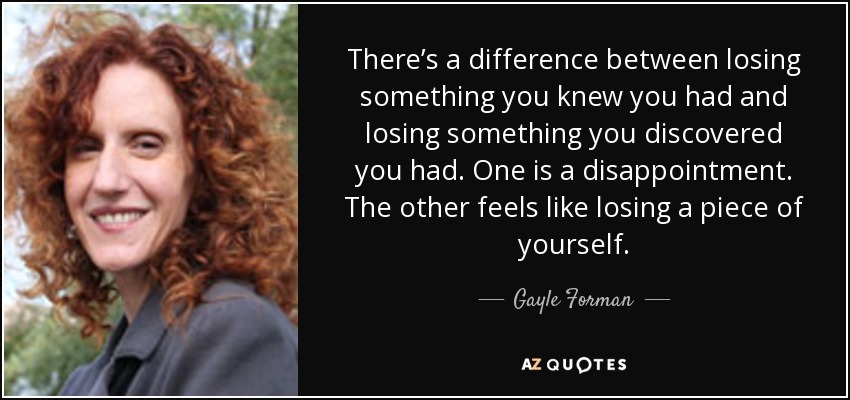 There’s a difference between losing something you knew you had and losing something you discovered you had. One is a disappointment. The other feels like losing a piece of yourself. - Gayle Forman