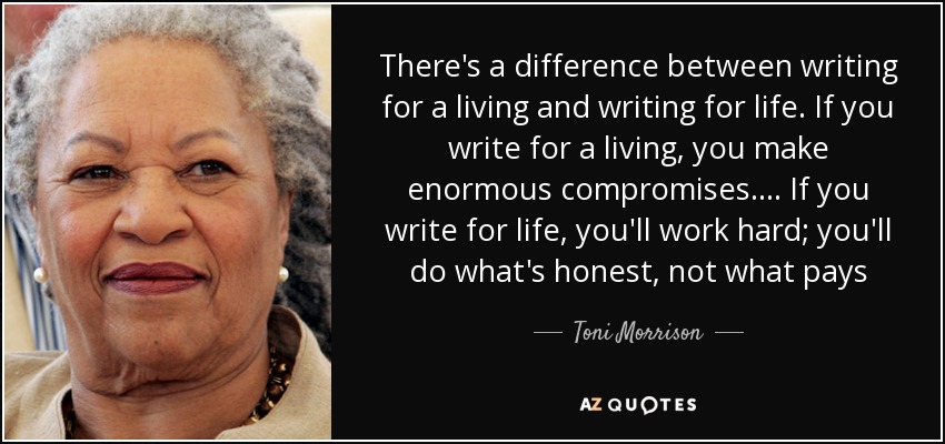 There's a difference between writing for a living and writing for life. If you write for a living, you make enormous compromises.... If you write for life, you'll work hard; you'll do what's honest, not what pays - Toni Morrison