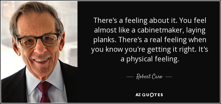 There's a feeling about it. You feel almost like a cabinetmaker, laying planks. There's a real feeling when you know you're getting it right. It's a physical feeling. - Robert Caro