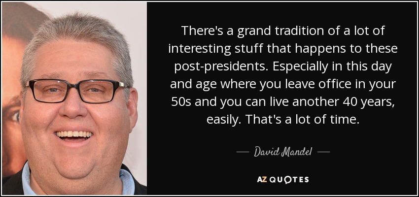 There's a grand tradition of a lot of interesting stuff that happens to these post-presidents. Especially in this day and age where you leave office in your 50s and you can live another 40 years, easily. That's a lot of time. - David Mandel