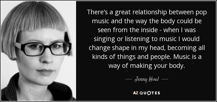 There's a great relationship between pop music and the way the body could be seen from the inside - when I was singing or listening to music I would change shape in my head, becoming all kinds of things and people. Music is a way of making your body. - Jenny Hval