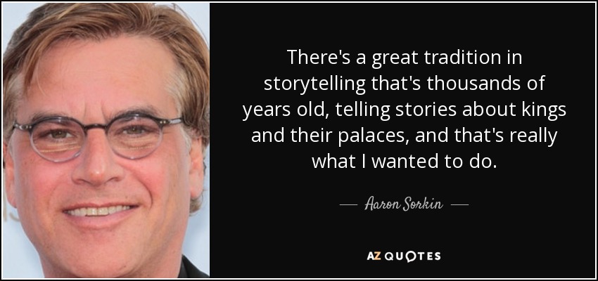 There's a great tradition in storytelling that's thousands of years old, telling stories about kings and their palaces, and that's really what I wanted to do. - Aaron Sorkin