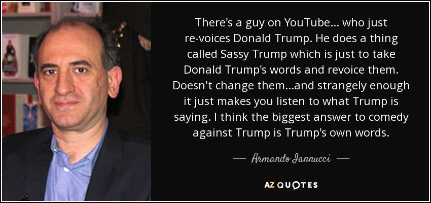 There's a guy on YouTube ... who just re-voices Donald Trump. He does a thing called Sassy Trump which is just to take Donald Trump's words and revoice them. Doesn't change them ...and strangely enough it just makes you listen to what Trump is saying. I think the biggest answer to comedy against Trump is Trump's own words. - Armando Iannucci