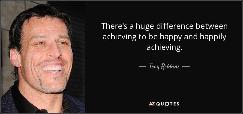 There's a huge difference between achieving to be happy and happily achieving. - Tony Robbins
