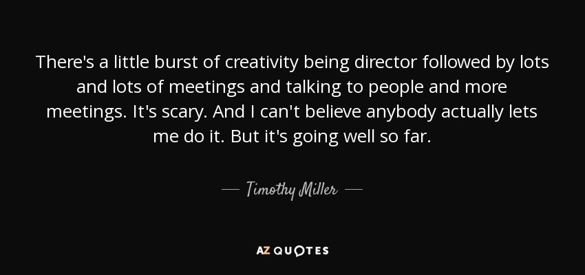 There's a little burst of creativity being director followed by lots and lots of meetings and talking to people and more meetings. It's scary. And I can't believe anybody actually lets me do it. But it's going well so far. - Timothy Miller