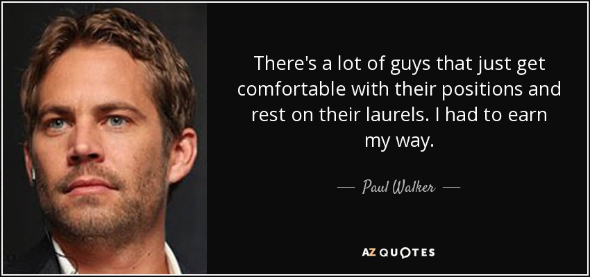 There's a lot of guys that just get comfortable with their positions and rest on their laurels. I had to earn my way. - Paul Walker