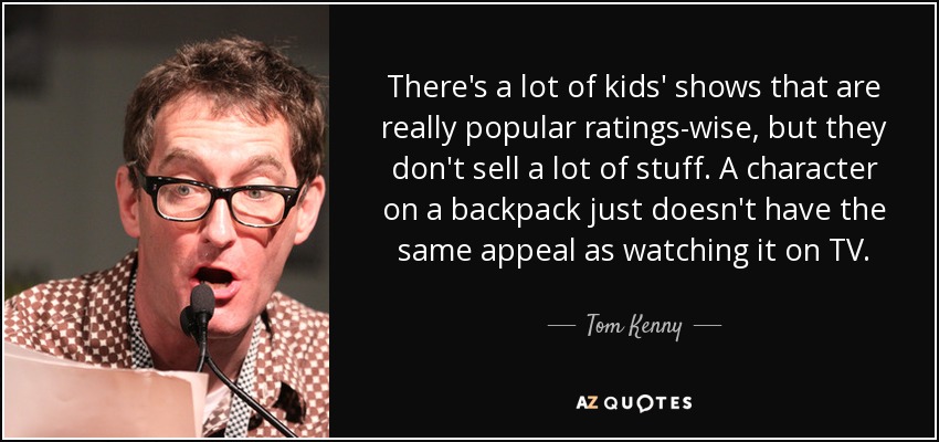 There's a lot of kids' shows that are really popular ratings-wise, but they don't sell a lot of stuff. A character on a backpack just doesn't have the same appeal as watching it on TV. - Tom Kenny