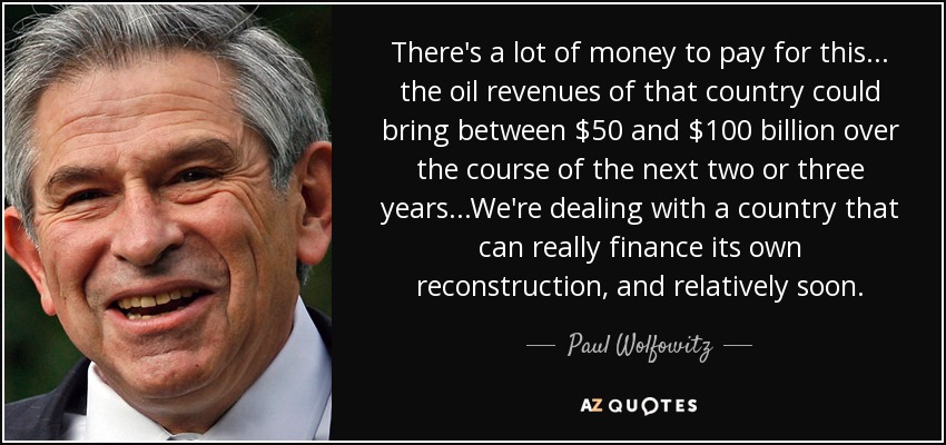 There's a lot of money to pay for this ... the oil revenues of that country could bring between $50 and $100 billion over the course of the next two or three years...We're dealing with a country that can really finance its own reconstruction, and relatively soon. - Paul Wolfowitz