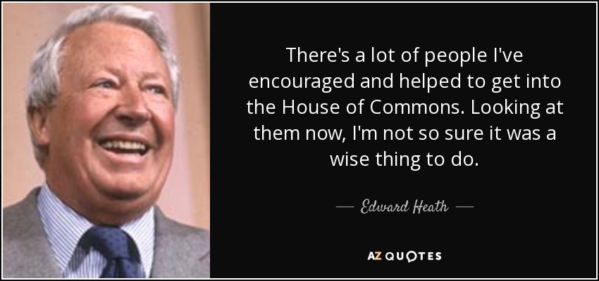 There's a lot of people I've encouraged and helped to get into the House of Commons. Looking at them now, I'm not so sure it was a wise thing to do. - Edward Heath