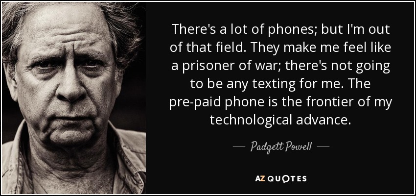 There's a lot of phones; but I'm out of that field. They make me feel like a prisoner of war; there's not going to be any texting for me. The pre-paid phone is the frontier of my technological advance. - Padgett Powell