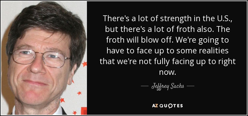 There's a lot of strength in the U.S., but there's a lot of froth also. The froth will blow off. We're going to have to face up to some realities that we're not fully facing up to right now. - Jeffrey Sachs