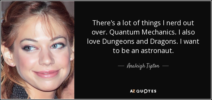 There's a lot of things I nerd out over. Quantum Mechanics. I also love Dungeons and Dragons. I want to be an astronaut. - Analeigh Tipton