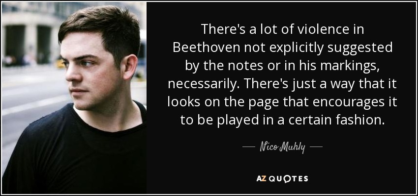 There's a lot of violence in Beethoven not explicitly suggested by the notes or in his markings, necessarily. There's just a way that it looks on the page that encourages it to be played in a certain fashion. - Nico Muhly