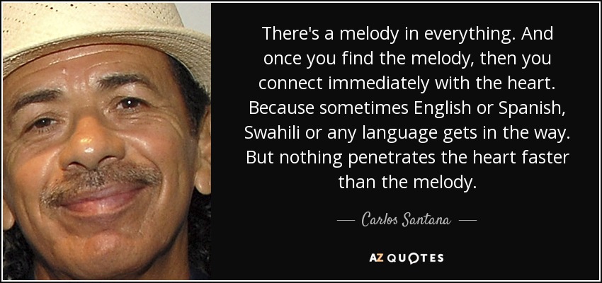 There's a melody in everything. And once you find the melody, then you connect immediately with the heart. Because sometimes English or Spanish, Swahili or any language gets in the way. But nothing penetrates the heart faster than the melody. - Carlos Santana