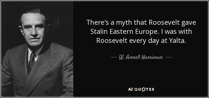 There's a myth that Roosevelt gave Stalin Eastern Europe. I was with Roosevelt every day at Yalta. - W. Averell Harriman