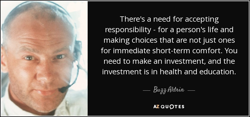 There's a need for accepting responsibility - for a person's life and making choices that are not just ones for immediate short-term comfort. You need to make an investment, and the investment is in health and education. - Buzz Aldrin