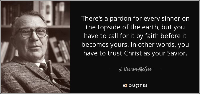There's a pardon for every sinner on the topside of the earth, but you have to call for it by faith before it becomes yours. In other words, you have to trust Christ as your Savior. - J. Vernon McGee
