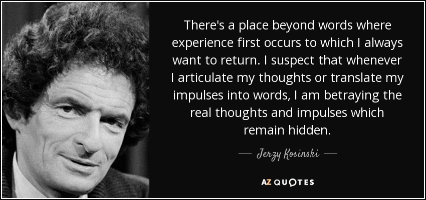 There's a place beyond words where experience first occurs to which I always want to return. I suspect that whenever I articulate my thoughts or translate my impulses into words, I am betraying the real thoughts and impulses which remain hidden. - Jerzy Kosinski