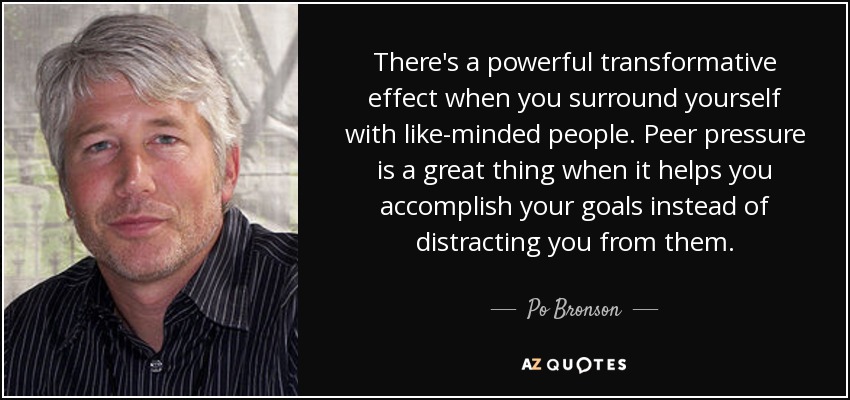 There's a powerful transformative effect when you surround yourself with like-minded people. Peer pressure is a great thing when it helps you accomplish your goals instead of distracting you from them. - Po Bronson