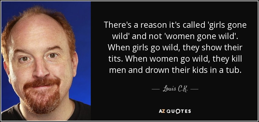 There's a reason it's called 'girls gone wild' and not 'women gone wild'. When girls go wild, they show their tits. When women go wild, they kill men and drown their kids in a tub. - Louis C. K.