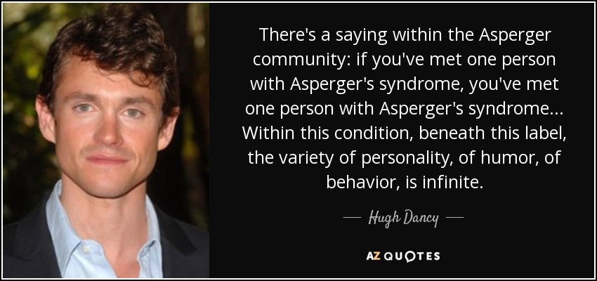 There's a saying within the Asperger community: if you've met one person with Asperger's syndrome, you've met one person with Asperger's syndrome ... Within this condition, beneath this label, the variety of personality, of humor, of behavior, is infinite. - Hugh Dancy