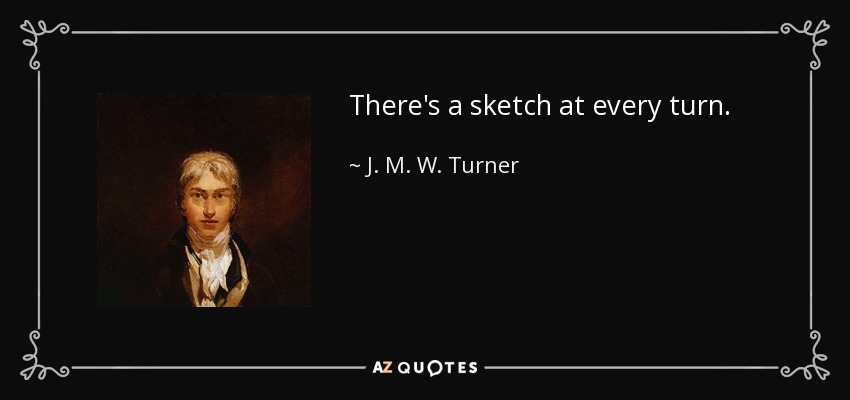 There's a sketch at every turn. - J. M. W. Turner