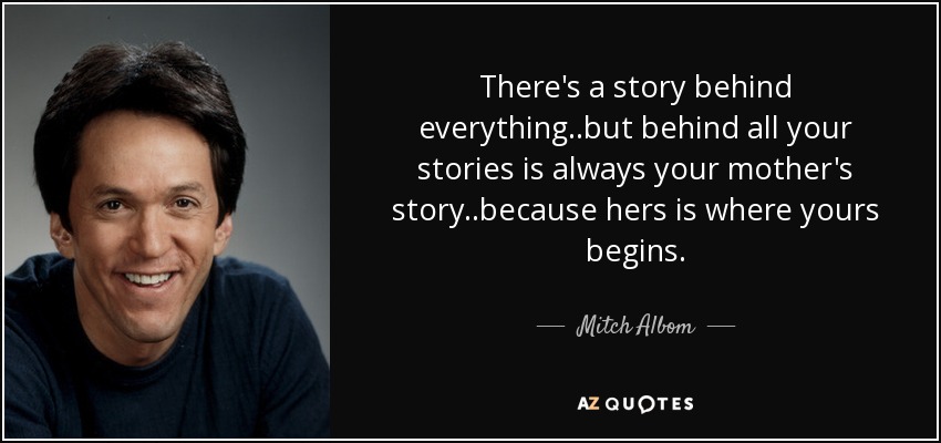 There's a story behind everything..but behind all your stories is always your mother's story..because hers is where yours begins. - Mitch Albom