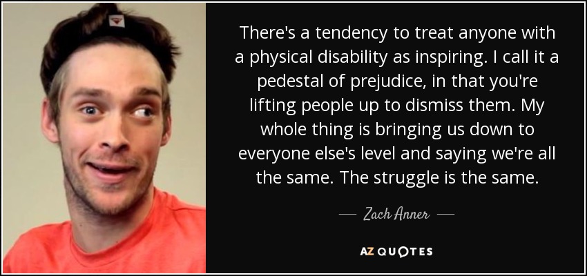 There's a tendency to treat anyone with a physical disability as inspiring. I call it a pedestal of prejudice, in that you're lifting people up to dismiss them. My whole thing is bringing us down to everyone else's level and saying we're all the same. The struggle is the same. - Zach Anner