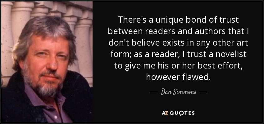 There's a unique bond of trust between readers and authors that I don't believe exists in any other art form; as a reader, I trust a novelist to give me his or her best effort, however flawed. - Dan Simmons