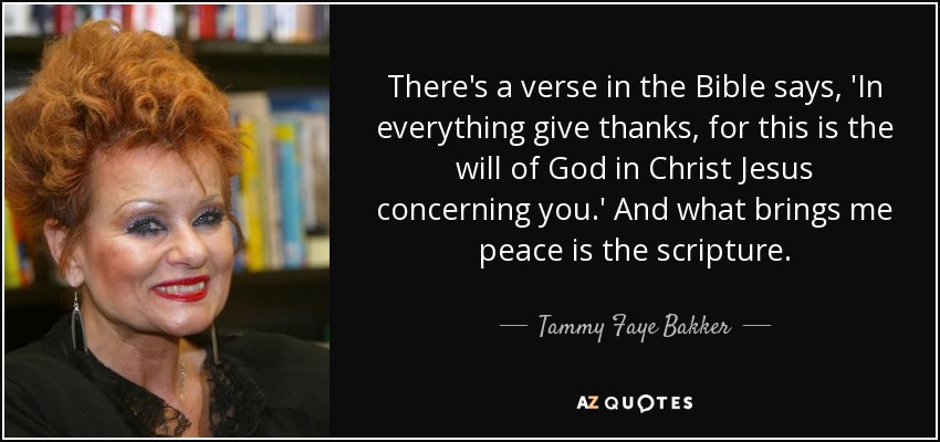 There's a verse in the Bible says, 'In everything give thanks, for this is the will of God in Christ Jesus concerning you.' And what brings me peace is the scripture. - Tammy Faye Bakker