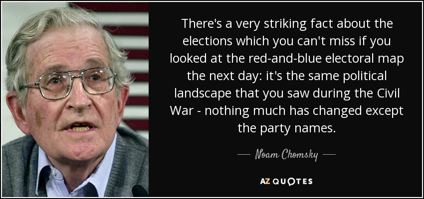 There's a very striking fact about the elections which you can't miss if you looked at the red-and-blue electoral map the next day: it's the same political landscape that you saw during the Civil War - nothing much has changed except the party names. - Noam Chomsky