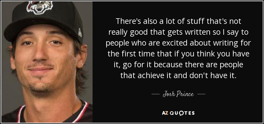 There's also a lot of stuff that's not really good that gets written so I say to people who are excited about writing for the first time that if you think you have it, go for it because there are people that achieve it and don't have it. - Josh Prince