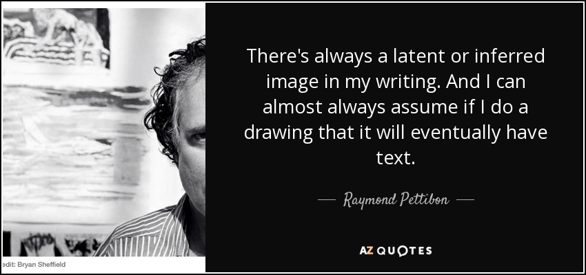 There's always a latent or inferred image in my writing. And I can almost always assume if I do a drawing that it will eventually have text. - Raymond Pettibon