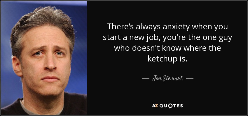 There's always anxiety when you start a new job, you're the one guy who doesn't know where the ketchup is. - Jon Stewart