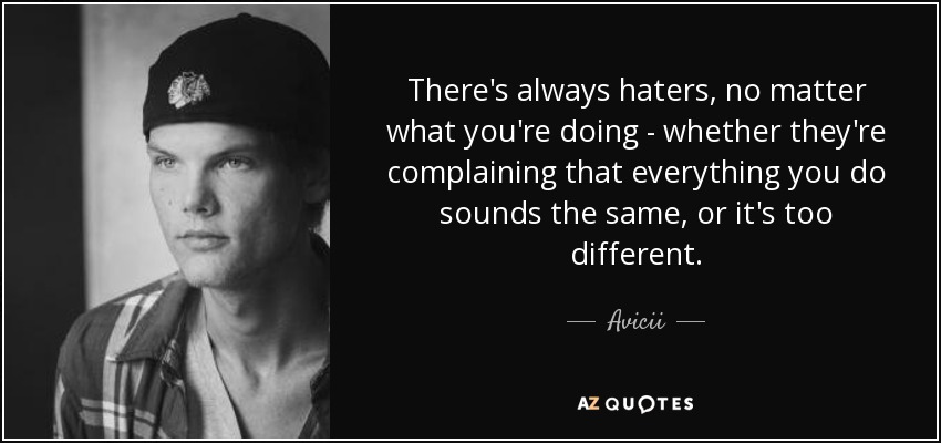 There's always haters, no matter what you're doing - whether they're complaining that everything you do sounds the same, or it's too different. - Avicii