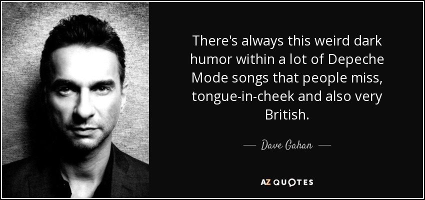 There's always this weird dark humor within a lot of Depeche Mode songs that people miss, tongue-in-cheek and also very British. - Dave Gahan