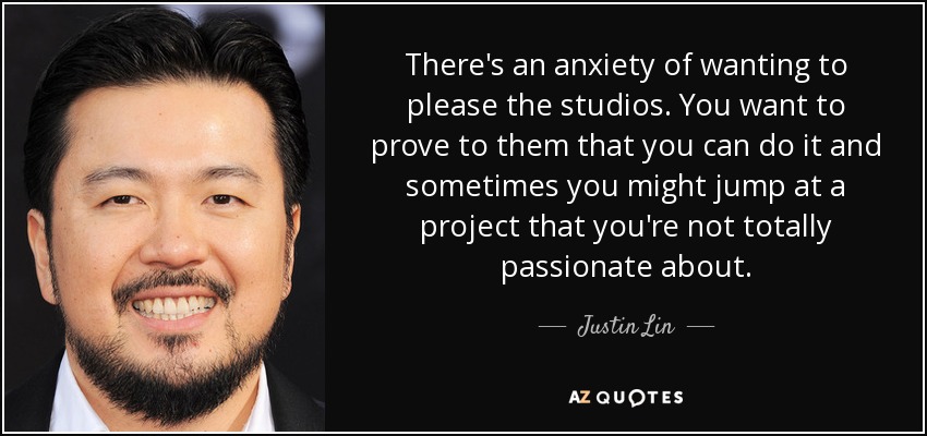 There's an anxiety of wanting to please the studios. You want to prove to them that you can do it and sometimes you might jump at a project that you're not totally passionate about. - Justin Lin