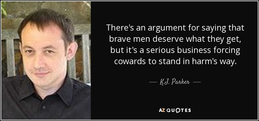There's an argument for saying that brave men deserve what they get, but it's a serious business forcing cowards to stand in harm's way. - K.J. Parker