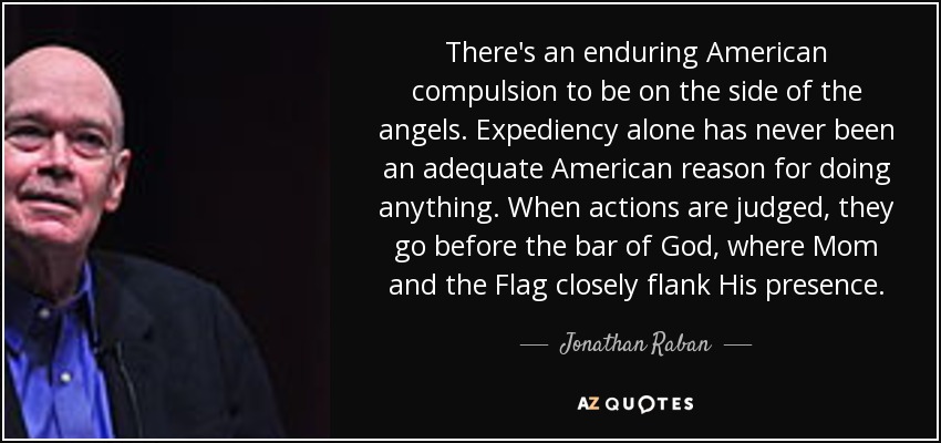 There's an enduring American compulsion to be on the side of the angels. Expediency alone has never been an adequate American reason for doing anything. When actions are judged, they go before the bar of God, where Mom and the Flag closely flank His presence. - Jonathan Raban