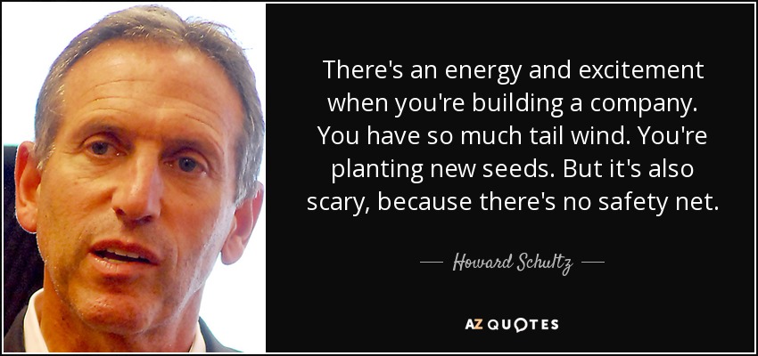 There's an energy and excitement when you're building a company. You have so much tail wind. You're planting new seeds. But it's also scary, because there's no safety net. - Howard Schultz