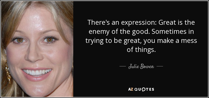There's an expression: Great is the enemy of the good. Sometimes in trying to be great, you make a mess of things. - Julie Bowen