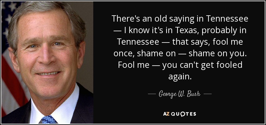 There's an old saying in Tennessee — I know it's in Texas, probably in Tennessee — that says, fool me once, shame on — shame on you. Fool me — you can't get fooled again. - George W. Bush