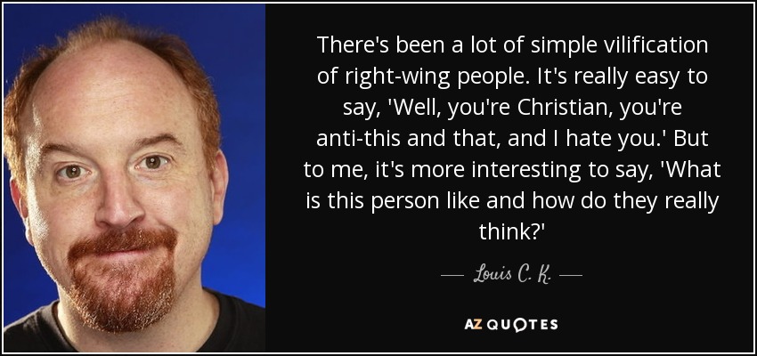 There's been a lot of simple vilification of right-wing people. It's really easy to say, 'Well, you're Christian, you're anti-this and that, and I hate you.' But to me, it's more interesting to say, 'What is this person like and how do they really think?' - Louis C. K.