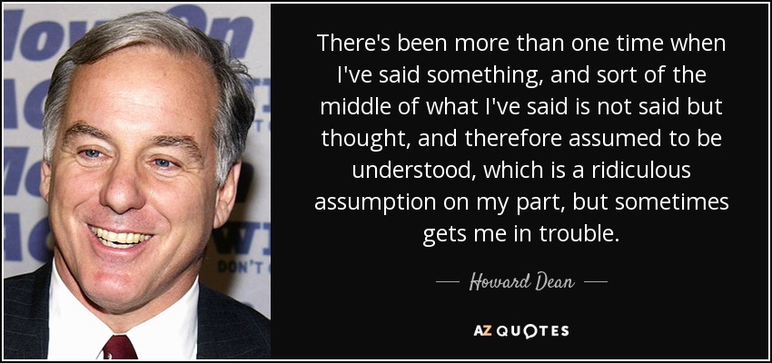 There's been more than one time when I've said something, and sort of the middle of what I've said is not said but thought, and therefore assumed to be understood, which is a ridiculous assumption on my part, but sometimes gets me in trouble. - Howard Dean