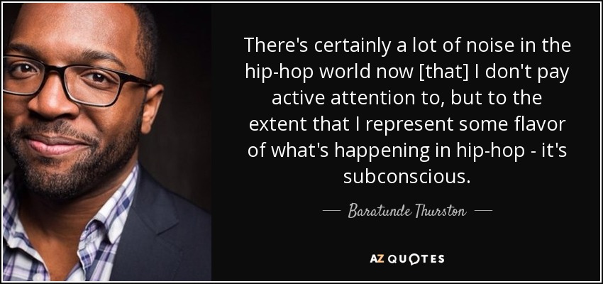 There's certainly a lot of noise in the hip-hop world now [that] I don't pay active attention to, but to the extent that I represent some flavor of what's happening in hip-hop - it's subconscious. - Baratunde Thurston