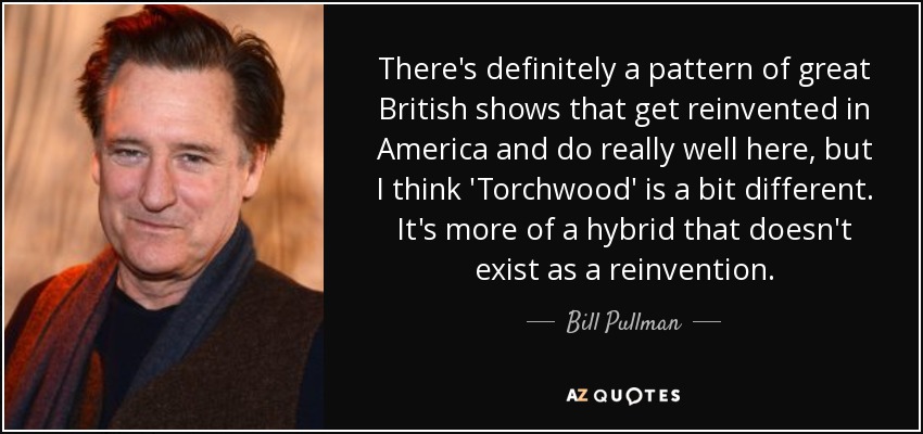 There's definitely a pattern of great British shows that get reinvented in America and do really well here, but I think 'Torchwood' is a bit different. It's more of a hybrid that doesn't exist as a reinvention. - Bill Pullman