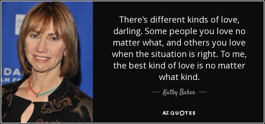 There's different kinds of love, darling. Some people you love no matter what, and others you love when the situation is right. To me, the best kind of love is no matter what kind. - Kathy Baker