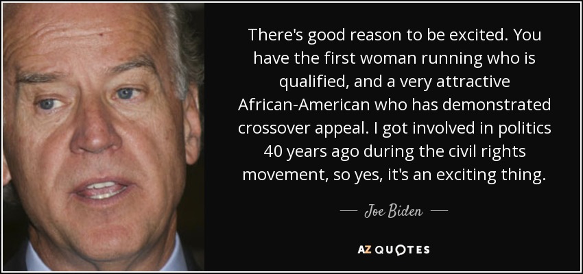 There's good reason to be excited. You have the first woman running who is qualified, and a very attractive African-American who has demonstrated crossover appeal. I got involved in politics 40 years ago during the civil rights movement, so yes, it's an exciting thing. - Joe Biden